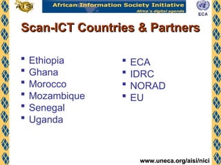 www.uneca.org/aisi/nici
www.uneca.org/aisi/nici
Scan-ICT Countries & Partners
Scan-ICT Countries & Partners
 Ethiopia
 Ghana
 Morocco
 Mozambique
 Senegal
 Uganda
 ECA
 IDRC
 NORAD
 EU
 