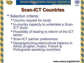 www.uneca.org/aisi/nici
www.uneca.org/aisi/nici
Scan-ICT Countries
Scan-ICT Countries
 Selection criteria:
 Country request for study
 In-country capacity to undertake a Scan-
ICT study
 Possibility of leading to reform of the ICT
sector
 Scan-ICT partner preferences
 Geographic/linguistic/cultural balance in
Africa (English, Arabic, French &
Portuguese speaking countries)
 