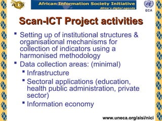 www.uneca.org/aisi/nici
www.uneca.org/aisi/nici
Scan-ICT Project activities
Scan-ICT Project activities
 Setting up of institutional structures &
organisational mechanisms for
collection of indicators using a
harmonised methodology
 Data collection areas: (minimal)
 Infrastructure
 Sectoral applications (education,
health public administration, private
sector)
 Information economy
 
