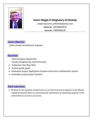 Eslam Magdy El-Maghawry El-Shokafy
E-mail: eng.eslam_elshokafy@yahoo.com
Mobile No: +201068607679
Home No: +20403606139
Career Objective:
Electric Power And Machines Engineer.
Education:
Electrical power Department
Faculty of Engineering, Tanta University
 Graduation Year May-2014.
 General grade: good.
 Graduation project: Applications of power electronics in photovoltaic system.
 Graduation project grade: Excellent.
Work experience:
 Worked for the Egyptian Armed Forces as an electrical power engineer in the Marine
asphalt production plant as (construction & maintenance & operating) engineer at the
period from (1/12/2014) to (1/12/2015).
Figure 1
 