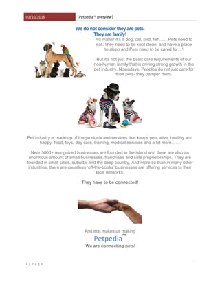 01/10/2016 Petpedia™ overview[ ]
1 | P a g e
We do not consider they are pets.
They are family!
No matter it’s a dog, cat, bird, fish……Pets need to
eat. They need to be kept clean, and have a place
to sleep and Pets need to be cared for…!
But it’s not just the basic care requirements of our
non-human family that is driving strong growth in the
pet industry. Nowadays, Peoples do not just care for
their pets- they pamper them.
Pet industry is made up of the products and services that keeps pets alive, healthy and
happy- food, toys, day care, training, medical services and a lot more……
Near 5000+ recognized businesses are founded in the island and there are also an
enormous amount of small businesses, franchises and sole proprietorships. They are
founded in small cities, suburbs and the deep country. And more so than in many other
industries, there are countless ‘off-the-books’ businesses are offering services to their
local networks.
They have to be connected!
And that makes us making
Petpedia™
We are connecting pets!
 