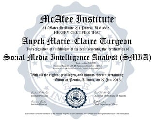 McAfee Institute®
311Water St Suite 201 Peoria, Il 61602
HEREBY CERTIFIES THAT
In recognition of fulfillment of the requirements, the certification of
Total credits-
National Registry of CPE Sponsors Number 112963
Instructional Delivery Method: Group-Internet Based
With all the rights, privileges, and honors therein pertaining
Given at Peoria, Illinois, on
Joshua P McAfee Paul W. McAfee
Institute President Chairman of the Board of Regents
Roderick Bailey Bill Wooters
Institute Director Chief Experience Officer
In accordance with the standards of the National Registry of CPE Sponsors, CPE credits have been granted based on a 50-minute hour.
27 Jan 2015
Anyck Marie-Claire Turgeon
Social Media Intelligence Analyst (SMIA)31 CPE
 