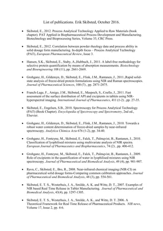 List of publications. Erik Skibsted, October 2016.
 Skibsted, E., 2012. Process Analytical Technology Applied to Raw Materials (book
chapter). PAT Applied in Biopharmaceutical Process Development and Manufacturing.
Biotechnology and Bioprocessing Series, Volume 33, CRC Press.
 Skibsted, E., 2012. Correlation between powder rheology data and process ability in
solid dosage form manufacturing. In-depth focus – Process Analytical Technology
(PAT), European Pharmaceutical Review, Issue 3.
 Hansen, S.K., Skibsted, E., Staby, A.,Hubbuch, J., 2011. A label-free methodology for
selective protein quantification by means of absorption measurements. Biotechnology
and Bioengineering 108 (11), pp. 2661-2669.
 Grohganz, H., Gildemyn, D., Skibsted, E., Flink, J.M., Rantanen, J., 2011.,Rapid solid-
state analysis of freeze-dried protein formulations using NIR and Raman spectroscopies.
Journal of Pharmaceutical Sciences, 100 (7) , pp. 2871-2875.
 Franch-Lage, F., Amigo, J.M., Skibsted, E., Maspoch, S., Coello, J., 2011. Fast
assessment of the surface distribution of API and excipients in tablets using NIR-
hyperspectral imaging. International Journal of Pharmaceutics, 411 (1-2) , pp. 27-35.
 Skibsted, E., Engelsen, S.B., 2010. Spectroscopy for Process Analytical Technology
(PAT) (Book Chapter). Encyclopedia of Spectroscopy and Spectrometry, 2nd ed.,
Elsevier.
 Grohganz, H., Gildemyn, D., Skibsted, E., Flink, J.M., Rantanen, J., 2010. Towards a
robust water content determination of freeze-dried samples by near-infrared
spectroscopy. Analytica Chimica Acta 676 (1-2), pp. 34-40.
 Grohganz, H., Fonteyne, M., Skibsted, E., Falck, T., Palmqvist, B., Rantanen, J., 2010.
Classification of lyophilised mixtures using multivariate analysis of NIR spectra.
European Journal of Pharmaceutics and Biopharmaceutics, 74 (2) , pp. 406-412.
 Grohganz, H., Fonteyne, M., Skibsted, E., Falck, T., Palmqvist, B., Rantanen, J., 2009.
Role of excipients in the quantification of water in lyophilised mixtures using NIR
spectroscopy. Journal of Pharmaceutical and Biomedical Analysis, 49 (4), pp. 901-907.
 Ravn, C., Skibsted, E., Bro, R., 2008. Near-infrared chemical imaging (NIR-CI) on
pharmaceutical solid dosage forms-Comparing common calibration approaches. Journal
of Pharmaceutical and Biomedical Analysis, 48 (3), pp. 554-561.
 Skibsted, E. T. S., Westerhuis, J. A., Smilde, A. K. and Witte, D. T., 2007. Examples of
NIR based Real Time Release in Tablet Manufacturing. Journal of Pharmaceutical and
Biomedical Analysis, 43(4), pp. 1297-1305.
 Skibsted, E. T. S., Westerhuis, J. A., Smilde, A. K., and Witte, D. T. 2006. A
Theoretical Framework for Real Time Release of Pharmaceutical Products. NIR news,
Volume 17, Issue 2, pp. 4-6.
 