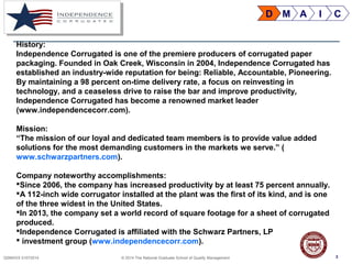 3QSMXXX 01072014 © 2014 The National Graduate School of Quality Management 3
History:
Independence Corrugated is one of the premiere producers of corrugated paper
packaging. Founded in Oak Creek, Wisconsin in 2004, Independence Corrugated has
established an industry-wide reputation for being: Reliable, Accountable, Pioneering.
By maintaining a 98 percent on-time delivery rate, a focus on reinvesting in
technology, and a ceaseless drive to raise the bar and improve productivity,
Independence Corrugated has become a renowned market leader
(www.independencecorr.com).
Mission:
“The mission of our loyal and dedicated team members is to provide value added
solutions for the most demanding customers in the markets we serve.” (
www.schwarzpartners.com).
Company noteworthy accomplishments:
Since 2006, the company has increased productivity by at least 75 percent annually.
A 112-inch wide corrugator installed at the plant was the first of its kind, and is one
of the three widest in the United States.
In 2013, the company set a world record of square footage for a sheet of corrugated
produced.
Independence Corrugated is affiliated with the Schwarz Partners, LP
 investment group (www.independencecorr.com).
D M A I C
 