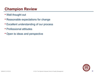 34QSMXXX 01072014 © 2014 The National Graduate School of Quality Management
Champion Review
 Well thought out
 Reasonable expectations for change
 Excellent understanding of our process
 Professional attitudes
 Open to ideas and perspective
34
 