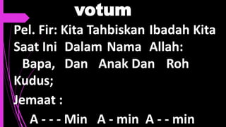 votum
Pel. Fir: Kita Tahbiskan Ibadah Kita
Saat Ini Dalam Nama Allah:
Bapa, Dan Anak Dan Roh
Kudus;
Jemaat :
A - - - Min A - min A - - min
 
