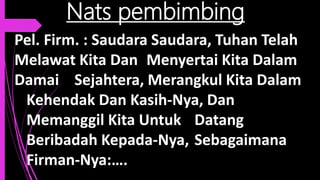 Nats pembimbing
Pel. Firm. : Saudara Saudara, Tuhan Telah
Melawat Kita Dan Menyertai Kita Dalam
Damai Sejahtera, Merangkul Kita Dalam
Kehendak Dan Kasih-Nya, Dan
Memanggil Kita Untuk Datang
Beribadah Kepada-Nya, Sebagaimana
Firman-Nya:….
 
