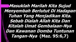 Masuklah Marilah Kita Sujud
Menyembah Berlutut Di Hadapan
Tuhan Yang Menjadikan Kita.
Sebab Dialah Allah Kita Dan
Kitalah Umat Gembalaan-Nya
Dan Kawanan Domba Tuntunan
Tangan-Nya (Maz. 95:6,7)
 