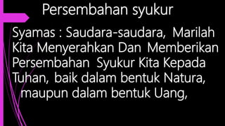 Persembahan syukur
Syamas : Saudara-saudara, Marilah
Kita Menyerahkan Dan Memberikan
Persembahan Syukur Kita Kepada
Tuhan, baik dalam bentuk Natura,
maupun dalam bentuk Uang,
 