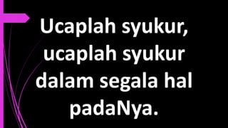 Ucaplah syukur,
ucaplah syukur
dalam segala hal
padaNya.
 