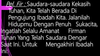 Pel. Fir : Saudara-saudara Kekasih
Tuhan, Kita Telah Berada Di
Pengujung Ibadah Kita. Jalanilah
Hidupmu Dengan Penuh Sukacita,
Ingatlah Selalu Amanat Firman
Tuhan Yang Telah Saudara Dengar
Saat Ini. Untuk Mengakhiri Ibadah
Ini:
 