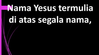 Nama Yesus termulia
di atas segala nama,
 