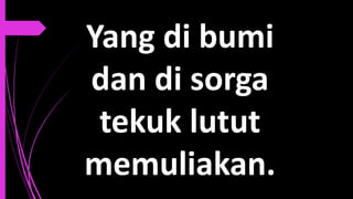 Yang di bumi
dan di sorga
tekuk lutut
memuliakan.
 