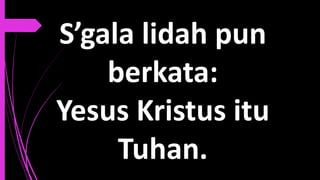 S’gala lidah pun
berkata:
Yesus Kristus itu
Tuhan.
 