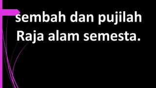 sembah dan pujilah
Raja alam semesta.
 