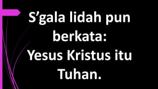 S’gala lidah pun
berkata:
Yesus Kristus itu
Tuhan.
 