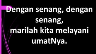 Dengan senang, dengan
senang,
marilah kita melayani
umatNya.
 