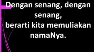 Dengan senang, dengan
senang,
berarti kita memuliakan
namaNya.
 