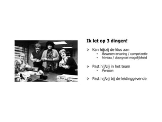 Ik let op 3 dingen!
 Kan hij/zij de klus aan
     •   Bewezen ervaring / competentie
     •   Niveau / doorgroei mogelijkheid

 Past hij/zij in het team
     •   Persoon

 Past hij/zij bij de leidinggevende
 