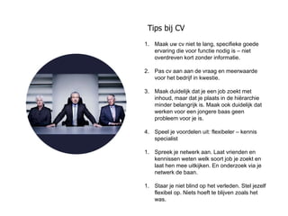 Tips bij CV
1. Maak uw cv niet te lang, specifieke goede
   ervaring die voor functie nodig is – niet
   overdreven kort zonder informatie.

2. Pas cv aan aan de vraag en meerwaarde
   voor het bedrijf in kwestie.

3. Maak duidelijk dat je een job zoekt met
   inhoud, maar dat je plaats in de hiërarchie
   minder belangrijk is. Maak ook duidelijk dat
   werken voor een jongere baas geen
   probleem voor je is.

4. Speel je voordelen uit: flexibeler – kennis
   specialist

1. Spreek je netwerk aan. Laat vrienden en
   kennissen weten welk soort job je zoekt en
   laat hen mee uitkijken. En onderzoek via je
   netwerk de baan.

1. Staar je niet blind op het verleden. Stel jezelf
   flexibel op. Niets hoeft te blijven zoals het
   was.
 