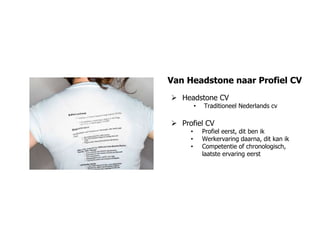 Van Headstone naar Profiel CV
 Headstone CV
         •   Traditioneel Nederlands cv

 Profiel CV
     •       Profiel eerst, dit ben ik
     •       Werkervaring daarna, dit kan ik
     •       Competentie of chronologisch,
             laatste ervaring eerst
 