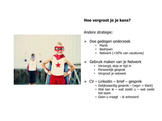 Hoe vergroot je je kans?


Andere strategie:

 Doe gedegen onderzoek
      • Markt
      • Bedrijven
      • Netwerk (>50% van vacatures)

 Gebruik maken van je Netwerk
     • Verzorgd, stop er tijd in
     • Persoonlijk gesprek
     • Vergroot je netwerk

 CV – Linkedin – brief – gesprek
      • Gelijkwaardig gesprek – (wgvr = klant)
      • Wat kan ik – wat zoekt u – wat zoekt
        het team
      • Geen u vraagt - ik antwoord
 