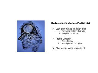 Onderschat je digitale Profiel niet

 Laat zien wat je wil laten zien
          • Facebook, twitter, flickr etc.
          • Bloggen, Forum etc.

 Profiel Linkedin
      •      Consistent cv
      •      Verzorgd, stop er tijd in

 Check eens www.wieowie.nl
 