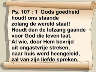 Ps. 107 : 1  Gods goedheid houdt ons staande zolang de wereld staat! Houdt dan de lofzang gaande voor God die leven laat. Al wie, door Hem bevrijd uit ongastvrije streken, naar huis werd heengeleid, zal van zijn liefde spreken. 