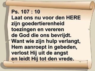 Ps. 107 : 10  Laat ons nu voor den HERE zijn goedertierenheid toezingen en vereren de God die ons bevrijdt. Want wie zijn hulp verlangt, Hem aanroept in gebeden, verlost Hij uit de angst en leidt Hij tot den vrede. 