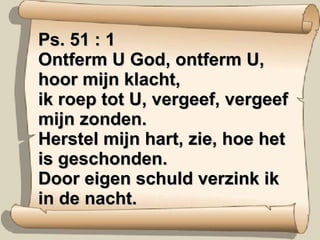 Ps. 51 : 1 Ontferm U God, ontferm U, hoor mijn klacht, ik roep tot U, vergeef, vergeef mijn zonden. Herstel mijn hart, zie, hoe het is geschonden. Door eigen schuld verzink ik in de nacht. 