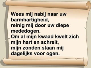 Wees mij nabij naar uw barmhartigheid, reinig mij door uw diepe mededogen. Om al mijn kwaad kwelt zich mijn hart en schreit, mijn zonden staan mij dagelijks voor ogen. 