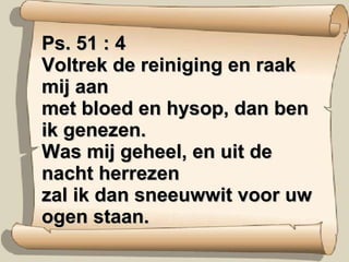 Ps. 51 : 4 Voltrek de reiniging en raak mij aan met bloed en hysop, dan ben ik genezen. Was mij geheel, en uit de nacht herrezen zal ik dan sneeuwwit voor uw ogen staan. 