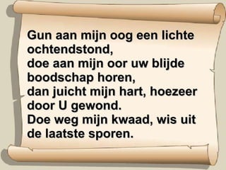 Gun aan mijn oog een lichte ochtendstond, doe aan mijn oor uw blijde boodschap horen, dan juicht mijn hart, hoezeer door U gewond. Doe weg mijn kwaad, wis uit de laatste sporen. 