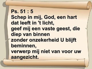 Ps. 51 : 5 Schep in mij, God, een hart dat leeft in 't licht, geef mij een vaste geest, die diep van binnen zonder onzekerheid U blijft beminnen, verwerp mij niet van voor uw aangezicht. 