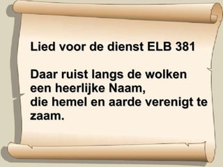 Lied voor de dienst ELB 381 Daar ruist langs de wolken een heerlijke Naam, die hemel en aarde verenigt te zaam. 