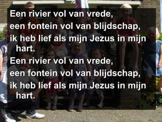 Een rivier vol van vrede, een fontein vol van blijdschap, ik heb lief als mijn Jezus in mijn hart. Een rivier vol van vrede, een fontein vol van blijdschap, ik heb lief als mijn Jezus in mijn hart. 