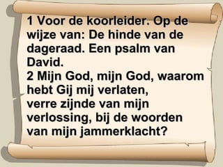 1 Voor de koorleider. Op de wijze van: De hinde van de dageraad. Een psalm van David.  2 Mijn God, mijn God, waarom hebt Gij mij verlaten,  verre zijnde van mijn verlossing, bij de woorden van mijn jammerklacht?  