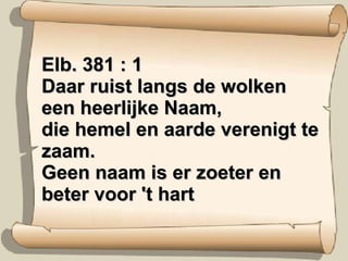 Elb. 381 : 1 Daar ruist langs de wolken een heerlijke Naam, die hemel en aarde verenigt te zaam. Geen naam is er zoeter en beter voor 't hart 