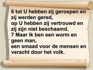 6 tot U hebben zij geroepen en zij werden gered,  op U hebben zij vertrouwd en zij zijn niet beschaamd.  7 Maar ik ben een worm en geen man,  een smaad voor de mensen en veracht door het volk.  
