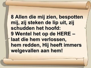 8 Allen die mij zien, bespotten mij, zij steken de lip uit, zij schudden het hoofd:  9 Wentel het op de HERE – laat die hem verlossen,  hem redden, Hij heeft immers welgevallen aan hem! 
