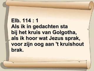 Elb. 114 : 1 Als ik in gedachten sta bij het kruis van Golgotha, als ik hoor wat Jezus sprak, voor zijn oog aan 't kruishout brak. 