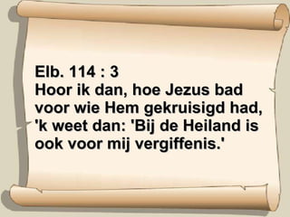 Elb. 114 : 3 Hoor ik dan, hoe Jezus bad voor wie Hem gekruisigd had, 'k weet dan: 'Bij de Heiland is ook voor mij vergiffenis.' 
