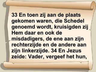 33 En toen zij aan de plaats gekomen waren, die Schedel genoemd wordt, kruisigden zij Hem daar en ook de misdadigers, de ene aan zijn rechterzijde en de andere aan zijn linkerzijde. 34 En Jezus zeide: Vader, vergeef het hun, 