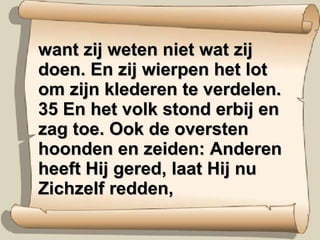 want zij weten niet wat zij doen. En zij wierpen het lot om zijn klederen te verdelen. 35 En het volk stond erbij en zag toe. Ook de oversten hoonden en zeiden: Anderen heeft Hij gered, laat Hij nu Zichzelf redden, 