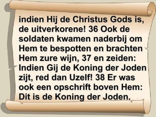 indien Hij de Christus Gods is, de uitverkorene! 36 Ook de soldaten kwamen naderbij om Hem te bespotten en brachten Hem zure wijn, 37 en zeiden: Indien Gij de Koning der Joden zijt, red dan Uzelf! 38 Er was ook een opschrift boven Hem: Dit is de Koning der Joden. 