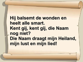 Hij balsemt de wonden en heelt alle smart. Kent gij, kent gij, die Naam nog niet? Die Naam draagt mijn Heiland, mijn lust en mijn lied! 