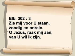 Elb. 302 : 3 Zie mij voor U staan, zondig en onrein. O Jezus, raak mij aan, van U wil ik zijn. 