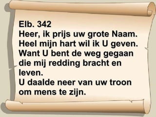 Elb. 342  Heer, ik prijs uw grote Naam. Heel mijn hart wil ik U geven. Want U bent de weg gegaan die mij redding bracht en leven. U daalde neer van uw troon om mens te zijn. 