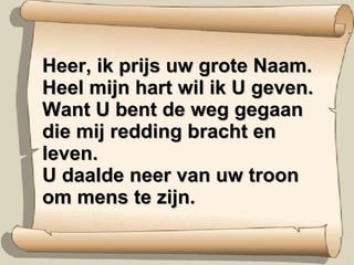 Heer, ik prijs uw grote Naam. Heel mijn hart wil ik U geven. Want U bent de weg gegaan die mij redding bracht en leven. U daalde neer van uw troon om mens te zijn. 