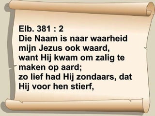 Elb. 381 : 2 Die Naam is naar waarheid mijn Jezus ook waard, want Hij kwam om zalig te maken op aard; zo lief had Hij zondaars, dat Hij voor hen stierf, 